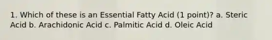 1. Which of these is an Essential Fatty Acid (1 point)? a. Steric Acid b. Arachidonic Acid c. Palmitic Acid d. Oleic Acid