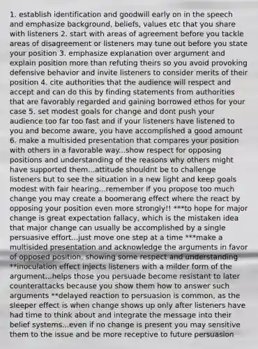 1. establish identification and goodwill early on in the speech and emphasize background, beliefs, values etc that you share with listeners 2. start with areas of agreement before you tackle areas of disagreement or listeners may tune out before you state your position 3. emphasize explanation over argument and explain position more than refuting theirs so you avoid provoking defensive behavior and invite listeners to consider merits of their position 4. cite authorities that the audience will respect and accept and can do this by finding statements from authorities that are favorably regarded and gaining borrowed ethos for your case 5. set modest goals for change and dont push your audience too far too fast and if your listeners have listened to you and become aware, you have accomplished a good amount 6. make a multisided presentation that compares your position with others in a favorable way...show respect for opposing positions and understanding of the reasons why others might have supported them...attitude shouldnt be to challenge listeners but to see the situation in a new light and keep goals modest with fair hearing...remember if you propose too much change you may create a boomerang effect where the react by opposing your position even more strongly!! ***to hope for major change is great expectation fallacy, which is the mistaken idea that major change can usually be accomplished by a single persuasive effort...just move one step at a time ***make a multisided presentation and acknowledge the arguments in favor of opposed position, showing some respect and understanding **inoculation effect injects listeners with a milder form of the argument...helps those you persuade become resistant to later counterattacks because you show them how to answer such arguments **delayed reaction to persuasion is common, as the sleeper effect is when change shows up only after listeners have had time to think about and integrate the message into their belief systems...even if no change is present you may sensitive them to the issue and be more receptive to future persuasion