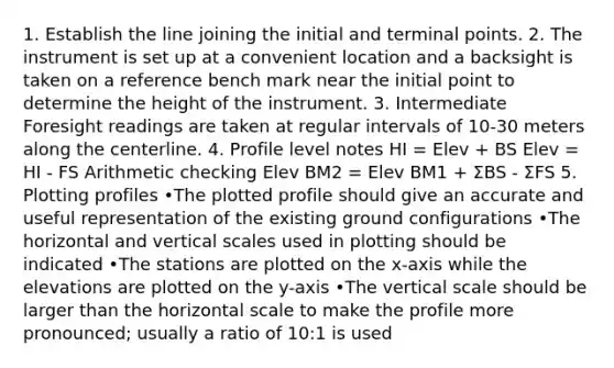 1. Establish the line joining the initial and terminal points. 2. The instrument is set up at a convenient location and a backsight is taken on a reference bench mark near the initial point to determine the height of the instrument. 3. Intermediate Foresight readings are taken at regular intervals of 10-30 meters along the centerline. 4. Profile level notes HI = Elev + BS Elev = HI - FS Arithmetic checking Elev BM2 = Elev BM1 + ΣBS - ΣFS 5. Plotting profiles •The plotted profile should give an accurate and useful representation of the existing ground configurations •The horizontal and vertical scales used in plotting should be indicated •The stations are plotted on the x-axis while the elevations are plotted on the y-axis •The vertical scale should be larger than the horizontal scale to make the profile more pronounced; usually a ratio of 10:1 is used