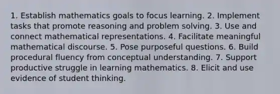 1. Establish mathematics goals to focus learning. 2. Implement tasks that promote reasoning and problem solving. 3. Use and connect mathematical representations. 4. Facilitate meaningful mathematical discourse. 5. Pose purposeful questions. 6. Build procedural fluency from conceptual understanding. 7. Support productive struggle in learning mathematics. 8. Elicit and use evidence of student thinking.