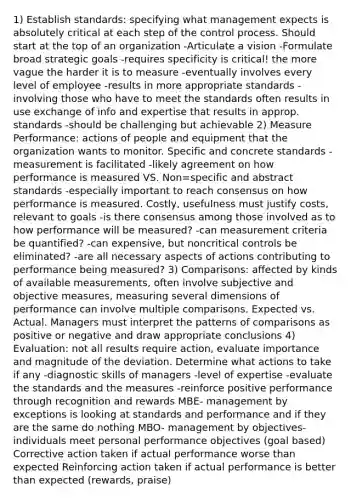 1) Establish standards: specifying what management expects is absolutely critical at each step of the control process. Should start at the top of an organization -Articulate a vision -Formulate broad strategic goals -requires specificity is critical! the more vague the harder it is to measure -eventually involves every level of employee -results in more appropriate standards - involving those who have to meet the standards often results in use exchange of info and expertise that results in approp. standards -should be challenging but achievable 2) Measure Performance: actions of people and equipment that the organization wants to monitor. Specific and concrete standards -measurement is facilitated -likely agreement on how performance is measured VS. Non=specific and abstract standards -especially important to reach consensus on how performance is measured. Costly, usefulness must justify costs, relevant to goals -is there consensus among those involved as to how performance will be measured? -can measurement criteria be quantified? -can expensive, but noncritical controls be eliminated? -are all necessary aspects of actions contributing to performance being measured? 3) Comparisons: affected by kinds of available measurements, often involve subjective and objective measures, measuring several dimensions of performance can involve multiple comparisons. Expected vs. Actual. Managers must interpret the patterns of comparisons as positive or negative and draw appropriate conclusions 4) Evaluation: not all results require action, evaluate importance and magnitude of the deviation. Determine what actions to take if any -diagnostic skills of managers -level of expertise -evaluate the standards and the measures -reinforce positive performance through recognition and rewards MBE- management by exceptions is looking at standards and performance and if they are the same do nothing MBO- management by objectives- individuals meet personal performance objectives (goal based) Corrective action taken if actual performance worse than expected Reinforcing action taken if actual performance is better than expected (rewards, praise)