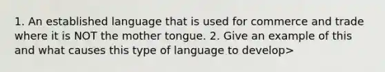 1. An established language that is used for commerce and trade where it is NOT the mother tongue. 2. Give an example of this and what causes this type of language to develop>