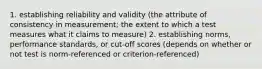 1. establishing reliability and validity (the attribute of consistency in measurement; the extent to which a test measures what it claims to measure) 2. establishing norms, performance standards, or cut-off scores (depends on whether or not test is norm-referenced or criterion-referenced)