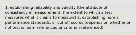 1. establishing reliability and validity (the attribute of consistency in measurement; the extent to which a test measures what it claims to measure) 2. establishing norms, performance standards, or cut-off scores (depends on whether or not test is norm-referenced or criterion-referenced)