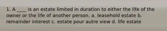 1. A ____ is an estate limited in duration to either the life of the owner or the life of another person. a. leasehold estate b. remainder interest c. estate pour autre view d. life estate