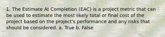 1. The Estimate At Completion (EAC) is a project metric that can be used to estimate the most likely total or final cost of the project based on the project's performance and any risks that should be considered. a. True b. False