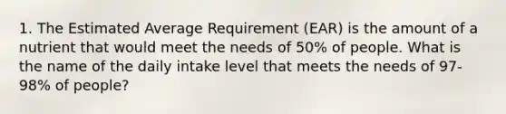 1. The Estimated Average Requirement (EAR) is the amount of a nutrient that would meet the needs of 50% of people. What is the name of the daily intake level that meets the needs of 97-98% of people?