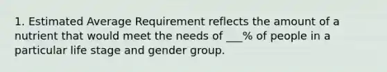 1. Estimated Average Requirement reflects the amount of a nutrient that would meet the needs of ___% of people in a particular life stage and gender group.