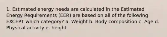 1. Estimated energy needs are calculated in the Estimated Energy Requirements (EER) are based on all of the following EXCEPT which category? a. Weight b. Body composition c. Age d. Physical activity e. height