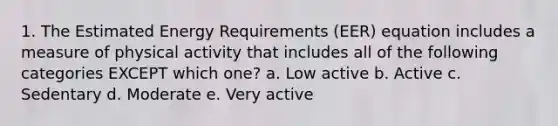 1. The Estimated Energy Requirements (EER) equation includes a measure of physical activity that includes all of the following categories EXCEPT which one? a. Low active b. Active c. Sedentary d. Moderate e. Very active