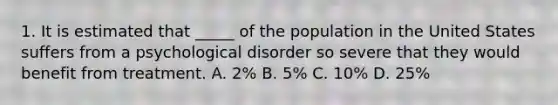 1. It is estimated that _____ of the population in the United States suffers from a psychological disorder so severe that they would benefit from treatment. A. 2% B. 5% C. 10% D. 25%