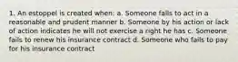 1. An estoppel is created when: a. Someone falls to act in a reasonable and prudent manner b. Someone by his action or lack of action indicates he will not exercise a right he has c. Someone fails to renew his insurance contract d. Someone who fails to pay for his insurance contract