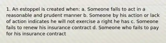 1. An estoppel is created when: a. Someone falls to act in a reasonable and prudent manner b. Someone by his action or lack of action indicates he will not exercise a right he has c. Someone fails to renew his insurance contract d. Someone who fails to pay for his insurance contract