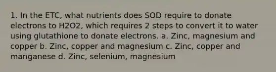 1. In the ETC, what nutrients does SOD require to donate electrons to H2O2, which requires 2 steps to convert it to water using glutathione to donate electrons. a. Zinc, magnesium and copper b. Zinc, copper and magnesium c. Zinc, copper and manganese d. Zinc, selenium, magnesium