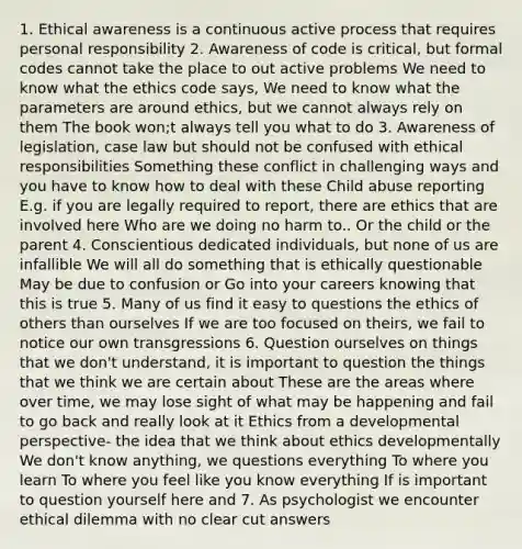 1. Ethical awareness is a continuous active process that requires personal responsibility 2. Awareness of code is critical, but formal codes cannot take the place to out active problems We need to know what the ethics code says, We need to know what the parameters are around ethics, but we cannot always rely on them The book won;t always tell you what to do 3. Awareness of legislation, case law but should not be confused with ethical responsibilities Something these conflict in challenging ways and you have to know how to deal with these Child abuse reporting E.g. if you are legally required to report, there are ethics that are involved here Who are we doing no harm to.. Or the child or the parent 4. Conscientious dedicated individuals, but none of us are infallible We will all do something that is ethically questionable May be due to confusion or Go into your careers knowing that this is true 5. Many of us find it easy to questions the ethics of others than ourselves If we are too focused on theirs, we fail to notice our own transgressions 6. Question ourselves on things that we don't understand, it is important to question the things that we think we are certain about These are the areas where over time, we may lose sight of what may be happening and fail to go back and really look at it Ethics from a developmental perspective- the idea that we think about ethics developmentally We don't know anything, we questions everything To where you learn To where you feel like you know everything If is important to question yourself here and 7. As psychologist we encounter ethical dilemma with no clear cut answers