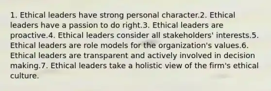 1. Ethical leaders have strong personal character.2. Ethical leaders have a passion to do right.3. Ethical leaders are proactive.4. Ethical leaders consider all stakeholders' interests.5. Ethical leaders are role models for the organization's values.6. Ethical leaders are transparent and actively involved in decision making.7. Ethical leaders take a holistic view of the firm's ethical culture.