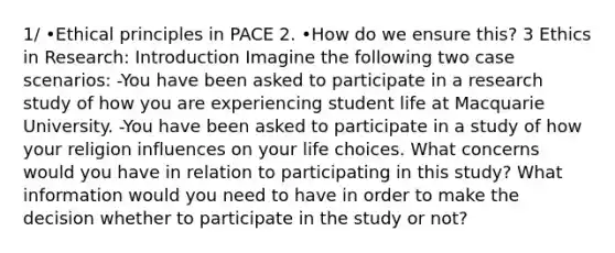 1/ •Ethical principles in PACE 2. •How do we ensure this? 3 Ethics in Research: Introduction Imagine the following two case scenarios: -You have been asked to participate in a research study of how you are experiencing student life at Macquarie University. -You have been asked to participate in a study of how your religion influences on your life choices. What concerns would you have in relation to participating in this study? What information would you need to have in order to make the decision whether to participate in the study or not?