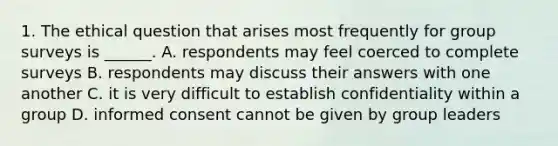 1. The ethical question that arises most frequently for group surveys is ______. A. respondents may feel coerced to complete surveys B. respondents may discuss their answers with one another C. it is very difficult to establish confidentiality within a group D. informed consent cannot be given by group leaders