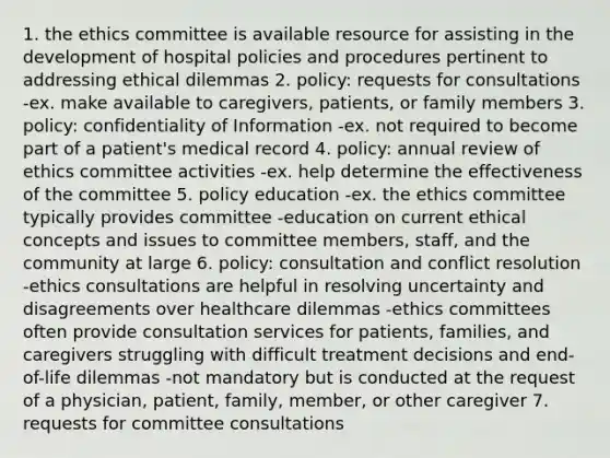 1. the ethics committee is available resource for assisting in the development of hospital policies and procedures pertinent to addressing ethical dilemmas 2. policy: requests for consultations -ex. make available to caregivers, patients, or family members 3. policy: confidentiality of Information -ex. not required to become part of a patient's medical record 4. policy: annual review of ethics committee activities -ex. help determine the effectiveness of the committee 5. policy education -ex. the ethics committee typically provides committee -education on current ethical concepts and issues to committee members, staff, and the community at large 6. policy: consultation and conflict resolution -ethics consultations are helpful in resolving uncertainty and disagreements over healthcare dilemmas -ethics committees often provide consultation services for patients, families, and caregivers struggling with difficult treatment decisions and end-of-life dilemmas -not mandatory but is conducted at the request of a physician, patient, family, member, or other caregiver 7. requests for committee consultations