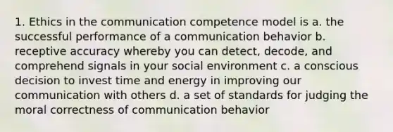 1. Ethics in the communication competence model is a. the successful performance of a communication behavior b. receptive accuracy whereby you can detect, decode, and comprehend signals in your social environment c. a conscious decision to invest time and energy in improving our communication with others d. a set of standards for judging the moral correctness of communication behavior