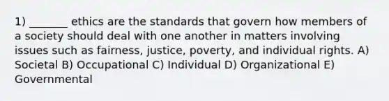 1) _______ ethics are the standards that govern how members of a society should deal with one another in matters involving issues such as fairness, justice, poverty, and individual rights. A) Societal B) Occupational C) Individual D) Organizational E) Governmental