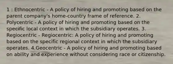 1 : Ethnocentric - A policy of hiring and promoting based on the parent company's home-country frame of reference. 2. Polycentric - A policy of hiring and promoting based on the specific local context in which the subsidiary operates. 3. Regiocentric - Regiocentric: A policy of hiring and promoting based on the specific regional context in which the subsidiary operates. 4.Geocentric - A policy of hiring and promoting based on ability and experience without considering race or citizenship.