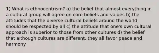 1) What is ethnocentrism? a) the belief that almost everything in a cultural group will agree on core beliefs and values b) the attitudes that the diverse cultural beliefs around the world should be respected by all c) the attitude that one's own cultural approach is superior to those from other cultures d) the belief that although cultures are different, they all favor peace and harmony