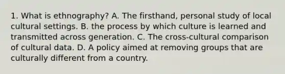 1. What is ethnography? A. The firsthand, personal study of local cultural settings. B. the process by which culture is learned and transmitted across generation. C. The cross-cultural comparison of cultural data. D. A policy aimed at removing groups that are culturally different from a country.