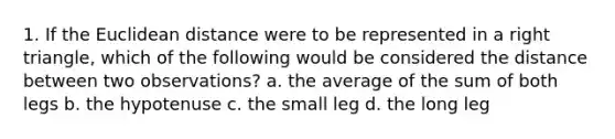 1. If the Euclidean distance were to be represented in a right triangle, which of the following would be considered the distance between two observations? a. the average of the sum of both legs b. the hypotenuse c. the small leg d. the long leg