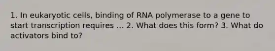 1. In eukaryotic cells, binding of RNA polymerase to a gene to start transcription requires ... 2. What does this form? 3. What do activators bind to?