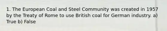 1. The European Coal and Steel Community was created in 1957 by the Treaty of Rome to use British coal for German industry. a) True b) False