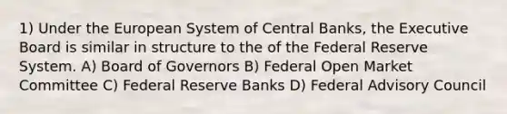 1) Under the European System of Central Banks, the Executive Board is similar in structure to the of the Federal Reserve System. A) Board of Governors B) Federal Open Market Committee C) Federal Reserve Banks D) Federal Advisory Council