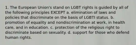 1. The European Union's stand on LGBT rights is guided by all of the following principles EXCEPT a. elimination of laws and policies that discriminate on the basis of LGBTI status. b. promotion of equality and nondiscrimination at work, in health care, and in education. c. protection of the religious right to discriminate based on sexuality. d. support for those who defend human rights.