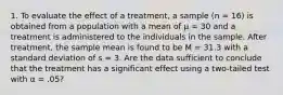 1. To evaluate the effect of a treatment, a sample (n = 16) is obtained from a population with a mean of µ = 30 and a treatment is administered to the individuals in the sample. After treatment, the sample mean is found to be M = 31.3 with a standard deviation of s = 3. Are the data sufficient to conclude that the treatment has a significant effect using a two-tailed test with α = .05?