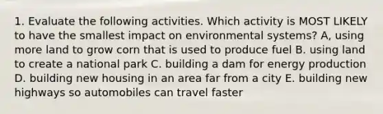 1. Evaluate the following activities. Which activity is MOST LIKELY to have the smallest impact on environmental systems? A, using more land to grow corn that is used to produce fuel B. using land to create a national park C. building a dam for energy production D. building new housing in an area far from a city E. building new highways so automobiles can travel faster