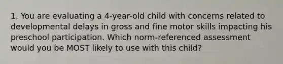 1. You are evaluating a 4-year-old child with concerns related to developmental delays in gross and fine motor skills impacting his preschool participation. Which norm-referenced assessment would you be MOST likely to use with this child?