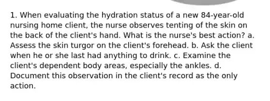 1. When evaluating the hydration status of a new 84-year-old nursing home client, the nurse observes tenting of the skin on the back of the client's hand. What is the nurse's best action? a. Assess the skin turgor on the client's forehead. b. Ask the client when he or she last had anything to drink. c. Examine the client's dependent body areas, especially the ankles. d. Document this observation in the client's record as the only action.