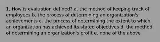 1. How is evaluation defined? a. the method of keeping track of employees b. the process of determining an organization's achievements c. the process of determining the extent to which an organization has achieved its stated objectives d. the method of determining an organization's profit e. none of the above