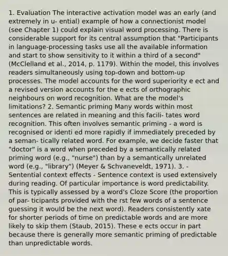 1. Evaluation The interactive activation model was an early (and extremely in u- ential) example of how a connectionist model (see Chapter 1) could explain visual word processing. There is considerable support for its central assumption that "Participants in language-processing tasks use all the available information and start to show sensitivity to it within a third of a second" (McClelland et al., 2014, p. 1179). Within the model, this involves readers simultaneously using top-down and bottom-up processes. The model accounts for the word superiority e ect and a revised version accounts for the e ects of orthographic neighbours on word recognition. What are the model's limitations? 2. Semantic priming Many words within most sentences are related in meaning and this facili- tates word recognition. This often involves semantic priming - a word is recognised or identi ed more rapidly if immediately preceded by a seman- tically related word. For example, we decide faster that "doctor" is a word when preceded by a semantically related priming word (e.g., "nurse") than by a semantically unrelated word (e.g., "library") (Meyer & Schvaneveldt, 1971). 3. - Sentential context effects - Sentence context is used extensively during reading. Of particular importance is word predictability. This is typically assessed by a word's Cloze Score (the proportion of par- ticipants provided with the rst few words of a sentence guessing it would be the next word). Readers consistently xate for shorter periods of time on predictable words and are more likely to skip them (Staub, 2015). These e ects occur in part because there is generally more semantic priming of predictable than unpredictable words.