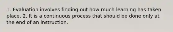 1. Evaluation involves finding out how much learning has taken place. 2. It is a continuous process that should be done only at the end of an instruction.