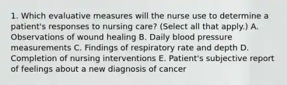 1. Which evaluative measures will the nurse use to determine a patient's responses to nursing care? (Select all that apply.) A. Observations of wound healing B. Daily blood pressure measurements C. Findings of respiratory rate and depth D. Completion of nursing interventions E. Patient's subjective report of feelings about a new diagnosis of cancer