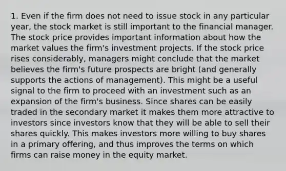 1. Even if the firm does not need to issue stock in any particular year, the stock market is still important to the financial manager. The stock price provides important information about how the market values the firm's investment projects. If the stock price rises considerably, managers might conclude that the market believes the firm's future prospects are bright (and generally supports the actions of management). This might be a useful signal to the firm to proceed with an investment such as an expansion of the firm's business. Since shares can be easily traded in the secondary market it makes them more attractive to investors since investors know that they will be able to sell their shares quickly. This makes investors more willing to buy shares in a primary offering, and thus improves the terms on which firms can raise money in the equity market.