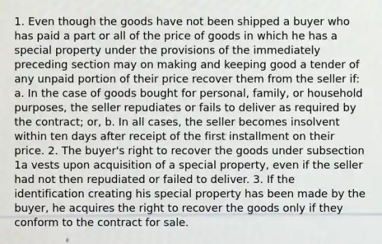 1. Even though the goods have not been shipped a buyer who has paid a part or all of the price of goods in which he has a special property under the provisions of the immediately preceding section may on making and keeping good a tender of any unpaid portion of their price recover them from the seller if: a. In the case of goods bought for personal, family, or household purposes, the seller repudiates or fails to deliver as required by the contract; or, b. In all cases, the seller becomes insolvent within ten days after receipt of the first installment on their price. 2. The buyer's right to recover the goods under subsection 1a vests upon acquisition of a special property, even if the seller had not then repudiated or failed to deliver. 3. If the identification creating his special property has been made by the buyer, he acquires the right to recover the goods only if they conform to the contract for sale.