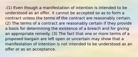 -(1) Even though a manifestation of intention is intended to be understood as an offer, it cannot be accepted so as to form a contract unless the terms of the contract are reasonably certain. (2) The terms of a contract are reasonably certain if they provide a basis for determining the existence of a breach and for giving an appropriate remedy. (3) The fact that one or more terms of a proposed bargain are left open or uncertain may show that a manifestation of intention is not intended to be understood as an offer or as an acceptance.