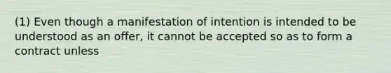 (1) Even though a manifestation of intention is intended to be understood as an offer, it cannot be accepted so as to form a contract unless