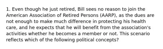 1. Even though he just retired, Bill sees no reason to join the American Association of Retired Persons (AARP), as the dues are not enough to make much difference in protecting his health care, and he expects that he will benefit from the association's activities whether he becomes a member or not. This scenario reflects which of the following political concepts?