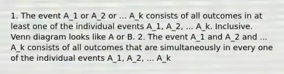 1. The event A_1 or A_2 or ... A_k consists of all outcomes in at least one of the individual events A_1, A_2, ... A_k. Inclusive. Venn diagram looks like A or B. 2. The event A_1 and A_2 and ... A_k consists of all outcomes that are simultaneously in every one of the individual events A_1, A_2, ... A_k