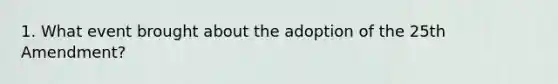 1. What event brought about the adoption of the 25th Amendment?