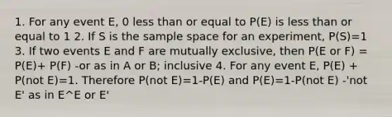 1. For any event E, 0 less than or equal to P(E) is less than or equal to 1 2. If S is the sample space for an experiment, P(S)=1 3. If two events E and F are mutually exclusive, then P(E or F) = P(E)+ P(F) -or as in A or B; inclusive 4. For any event E, P(E) + P(not E)=1. Therefore P(not E)=1-P(E) and P(E)=1-P(not E) -'not E' as in E^E or E'