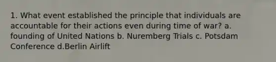 1. What event established the principle that individuals are accountable for their actions even during time of war? a. founding of United Nations b. Nuremberg Trials c. Potsdam Conference d.Berlin Airlift